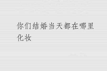 你们结婚当天都在哪里化妆
