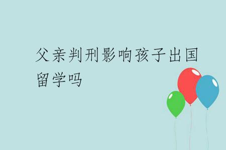 父亲判刑影响孩子出国留学吗