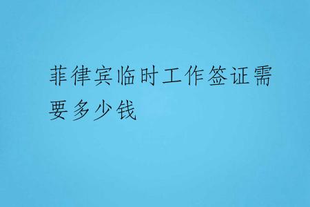 菲律宾临时工作签证需要多少钱