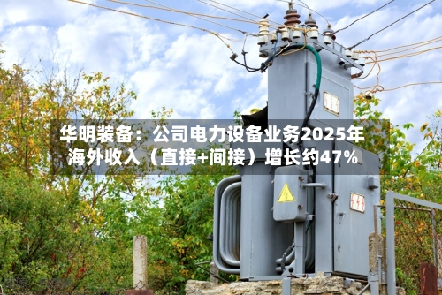 华明装备：公司电力设备业务2025年海外收入（直接+间接）增长约47%