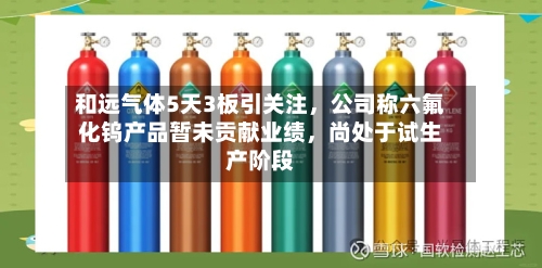 和远气体5天3板引关注，公司称六氟化钨产品暂未贡献业绩，尚处于试生产阶段