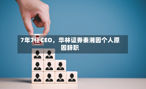 7年7任CEO，华林证券秦湘因个人原因辞职