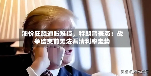 油价狂飙通胀难控，特朗普表态：战争结束前无法看清利率走势