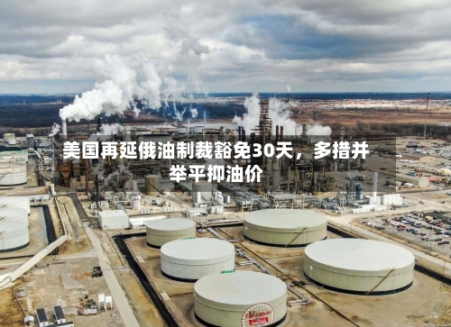 美国再延俄油制裁豁免30天，多措并举平抑油价