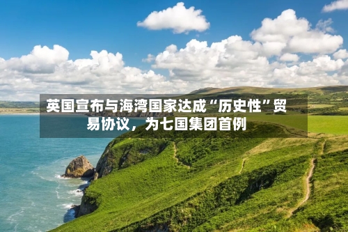 英国宣布与海湾国家达成“历史性”贸易协议，为七国集团首例
