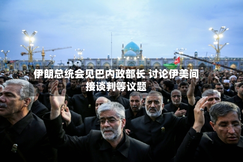 伊朗总统会见巴内政部长 讨论伊美间接谈判等议题