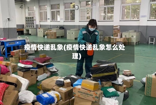 疫情快递乱象(疫情快递乱象怎么处理)