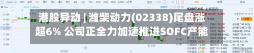 港股异动 | 潍柴动力(02338)尾盘涨超6% 公司正全力加速推进SOFC产能建设