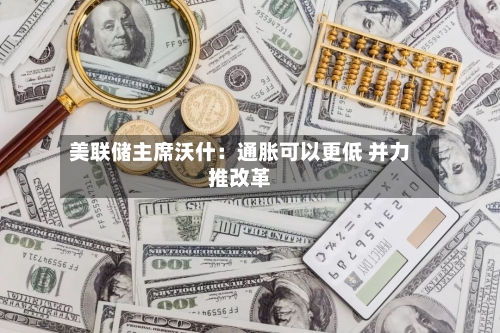 美联储主席沃什：通胀可以更低 并力推改革
