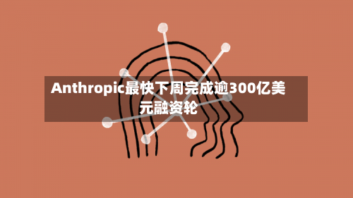 Anthropic最快下周完成逾300亿美元融资轮