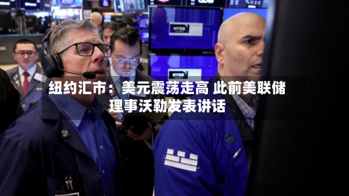 纽约汇市：美元震荡走高 此前美联储理事沃勒发表讲话