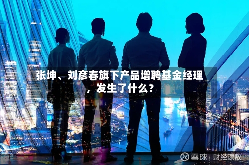张坤、刘彦春旗下产品增聘基金经理，发生了什么？