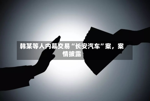 韩某等人内幕交易“长安汽车”案，案情披露