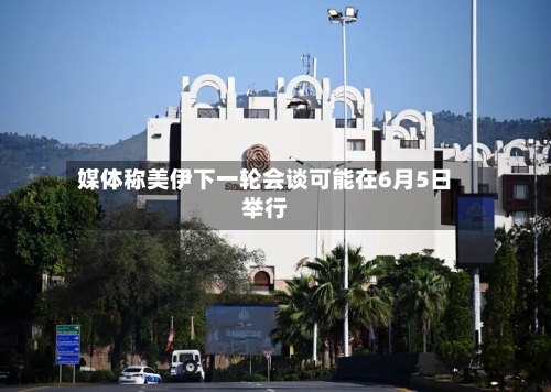 媒体称美伊下一轮会谈可能在6月5日举行