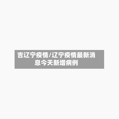 吉辽宁疫情/辽宁疫情最新消息今天新增病例