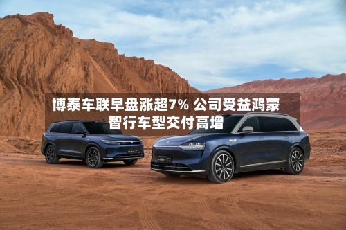 博泰车联早盘涨超7% 公司受益鸿蒙智行车型交付高增