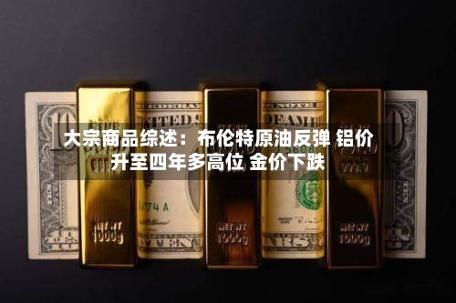 大宗商品综述：布伦特原油反弹 铝价升至四年多高位 金价下跌