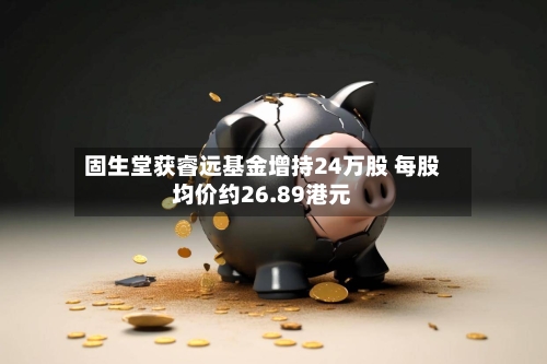 固生堂获睿远基金增持24万股 每股均价约26.89港元