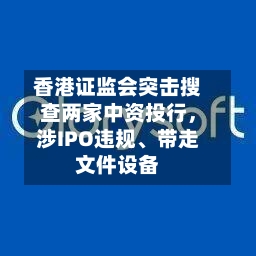 香港证监会突击搜查两家中资投行，涉IPO违规、带走文件设备