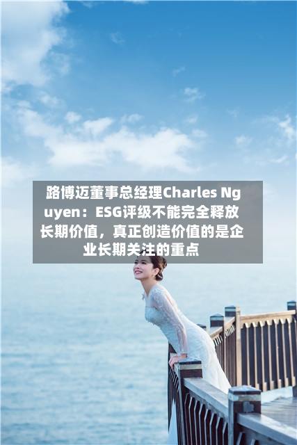 路博迈董事总经理Charles Nguyen:ESG评级不能完全释放长期价值,真正创造价值的是企业长期关注的重点